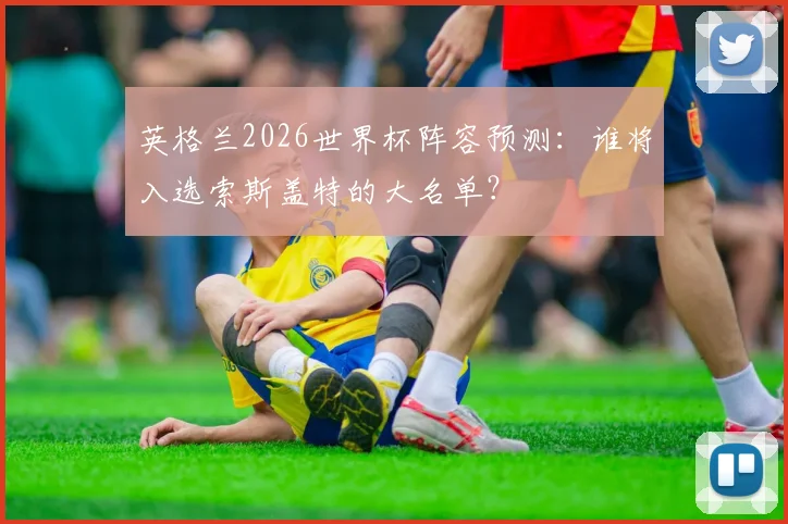 英格兰2026世界杯阵容预测：谁将入选索斯盖特的大名单？