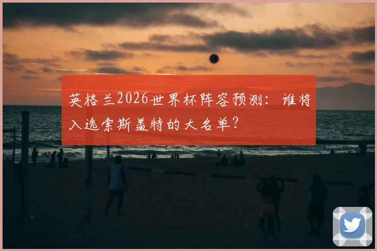 英格兰2026世界杯阵容预测：谁将入选索斯盖特的大名单？